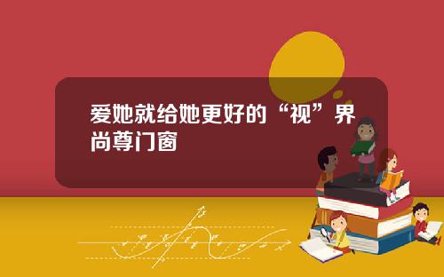 爱她就给她更好的“视”界尚尊门窗