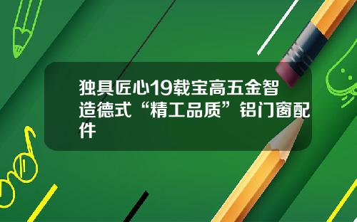 独具匠心19载宝高五金智造德式“精工品质”铝门窗配件