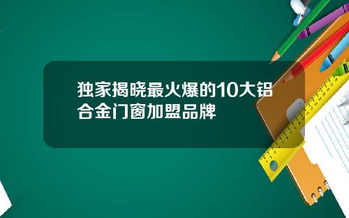 独家揭晓最火爆的10大铝合金门窗加盟品牌