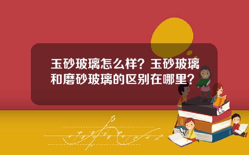 玉砂玻璃怎么样？玉砂玻璃和磨砂玻璃的区别在哪里？