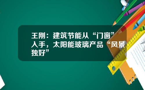 王刚：建筑节能从“门窗”入手，太阳能玻璃产品“风景独好”
