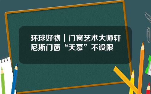 环球好物｜门窗艺术大师轩尼斯门窗“天慕”不设限