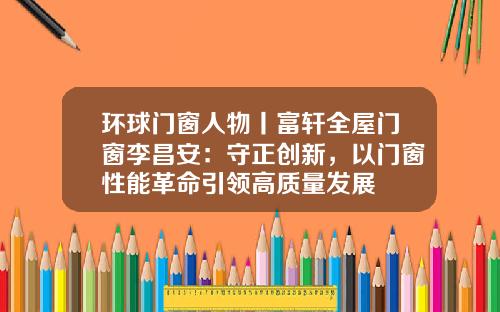环球门窗人物丨富轩全屋门窗李昌安：守正创新，以门窗性能革命引领高质量发展