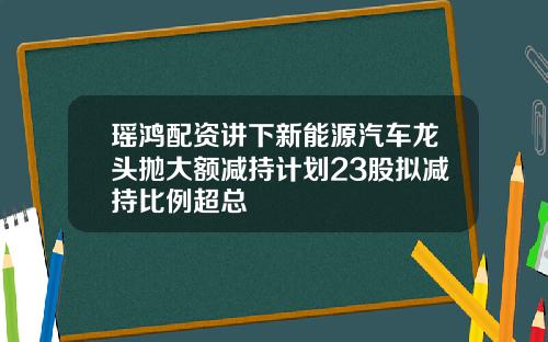 瑶鸿配资讲下新能源汽车龙头抛大额减持计划23股拟减持比例超总