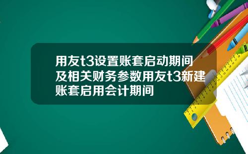 用友t3设置账套启动期间及相关财务参数用友t3新建账套启用会计期间
