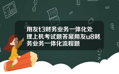 用友t3财务业务一体化处理上机考试题答案用友u8财务业务一体化流程题