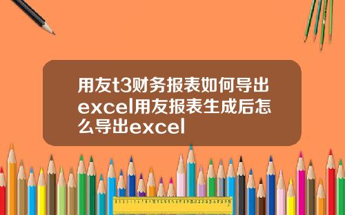 用友t3财务报表如何导出excel用友报表生成后怎么导出excel