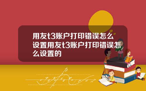 用友t3账户打印错误怎么设置用友t3账户打印错误怎么设置的