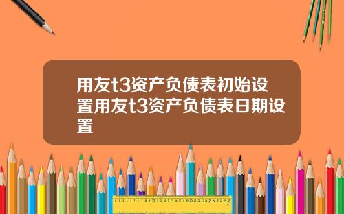 用友t3资产负债表初始设置用友t3资产负债表日期设置