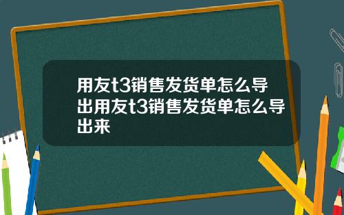 用友t3销售发货单怎么导出用友t3销售发货单怎么导出来