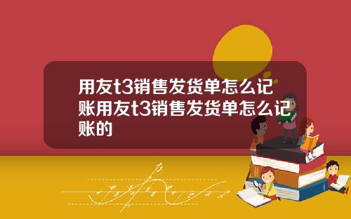 用友t3销售发货单怎么记账用友t3销售发货单怎么记账的