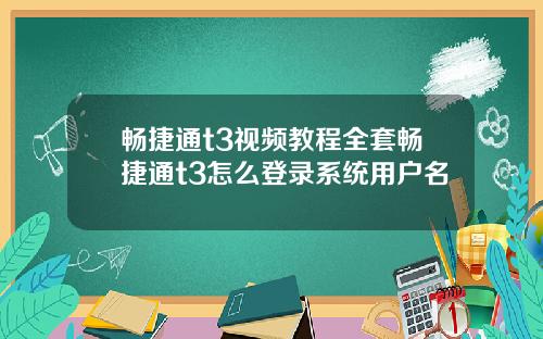 畅捷通t3视频教程全套畅捷通t3怎么登录系统用户名