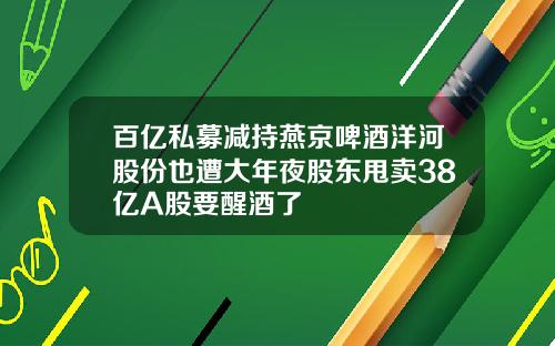 百亿私募减持燕京啤酒洋河股份也遭大年夜股东甩卖38亿A股要醒酒了