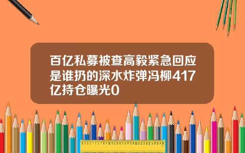 百亿私募被查高毅紧急回应是谁扔的深水炸弹冯柳417亿持仓曝光0