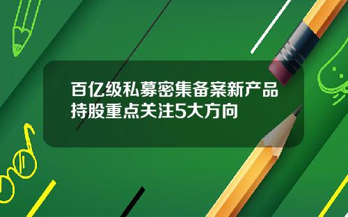 百亿级私募密集备案新产品持股重点关注5大方向