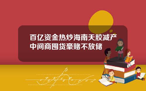 百亿资金热炒海南天胶减产中间商囤货豪赌不放储
