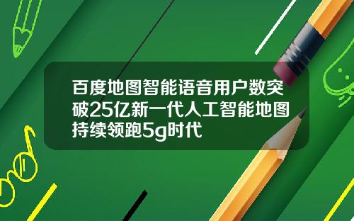 百度地图智能语音用户数突破25亿新一代人工智能地图持续领跑5g时代