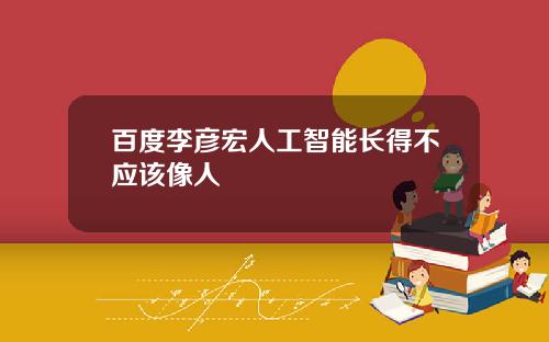 百度李彦宏人工智能长得不应该像人