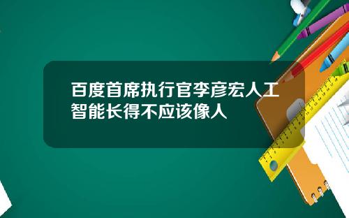 百度首席执行官李彦宏人工智能长得不应该像人
