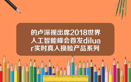 的卢深视出席2018世界人工智能峰会首发diluar实时真人换脸产品系列