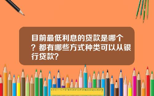 目前最低利息的贷款是哪个？都有哪些方式种类可以从银行贷款？
