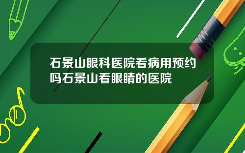 石景山眼科医院看病用预约吗石景山看眼睛的医院