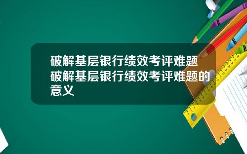 破解基层银行绩效考评难题破解基层银行绩效考评难题的意义