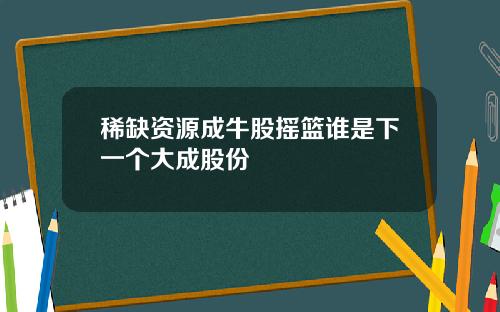 稀缺资源成牛股摇篮谁是下一个大成股份