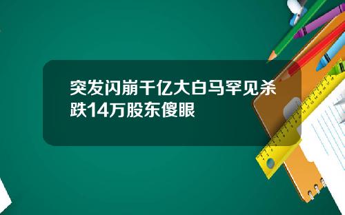 突发闪崩千亿大白马罕见杀跌14万股东傻眼