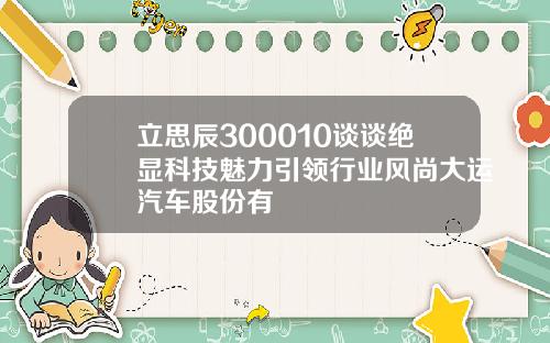 立思辰300010谈谈绝显科技魅力引领行业风尚大运汽车股份有