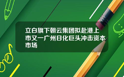 立白旗下朝云集团拟赴港上市又一广州日化巨头冲击资本市场
