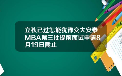 立秋已过怎能犹豫交大安泰MBA第三批提前面试申请8月19日截止