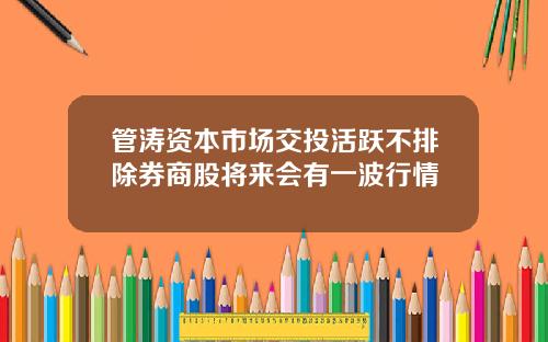 管涛资本市场交投活跃不排除券商股将来会有一波行情