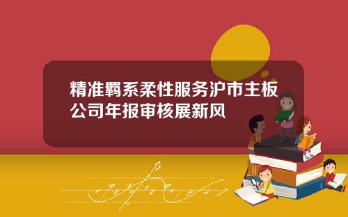 精准羁系柔性服务沪市主板公司年报审核展新风