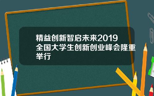 精益创新智启未来2019全国大学生创新创业峰会隆重举行