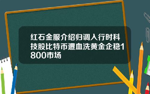 红石金服介绍归调入行时科技股比特币遭血洗黄金企稳1800市场