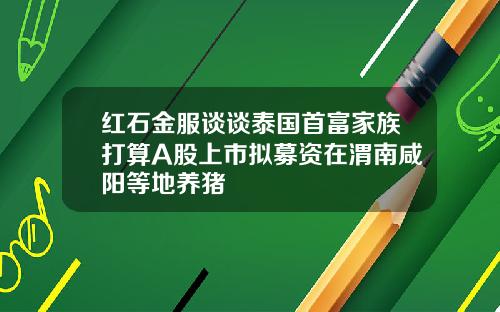 红石金服谈谈泰国首富家族打算A股上市拟募资在渭南咸阳等地养猪