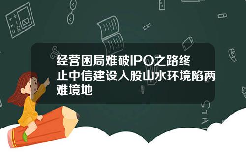 经营困局难破IPO之路终止中信建设入股山水环境陷两难境地