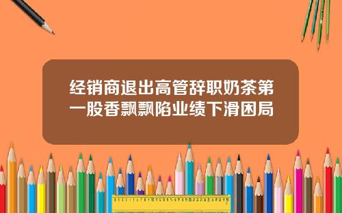 经销商退出高管辞职奶茶第一股香飘飘陷业绩下滑困局