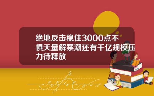 绝地反击稳住3000点不惧天量解禁潮还有千亿规模压力待释放