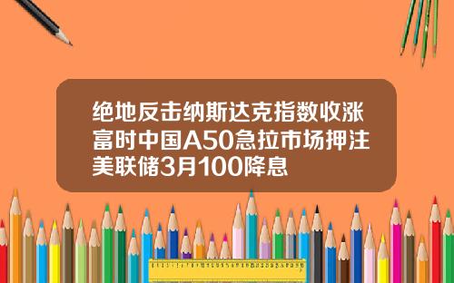 绝地反击纳斯达克指数收涨富时中国A50急拉市场押注美联储3月100降息