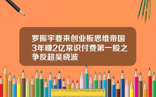 罗振宇要来创业板思维帝国3年赚2亿常识付费第一股之争反超吴晓波