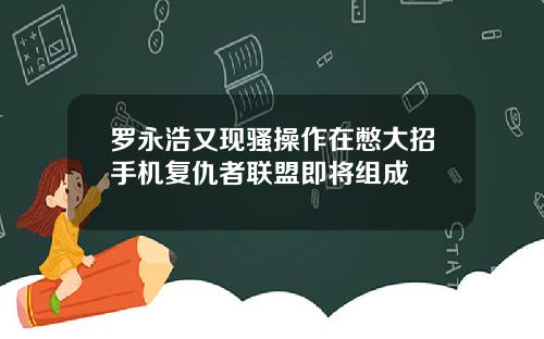罗永浩又现骚操作在憋大招手机复仇者联盟即将组成