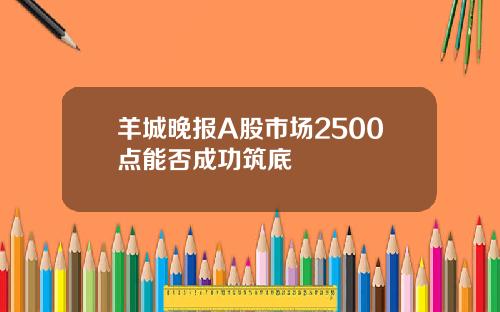 羊城晚报A股市场2500点能否成功筑底