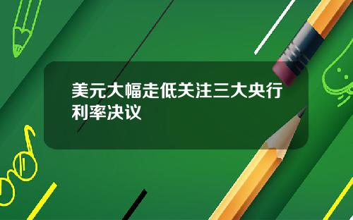 美元大幅走低关注三大央行利率决议