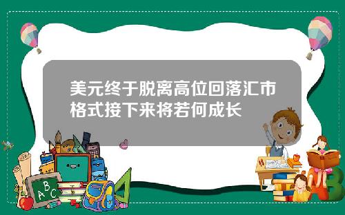 美元终于脱离高位回落汇市格式接下来将若何成长