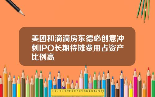 美团和滴滴房东德必创意冲刺IPO长期待摊费用占资产比例高