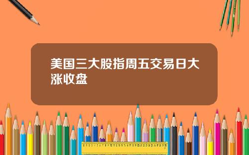 美国三大股指周五交易日大涨收盘