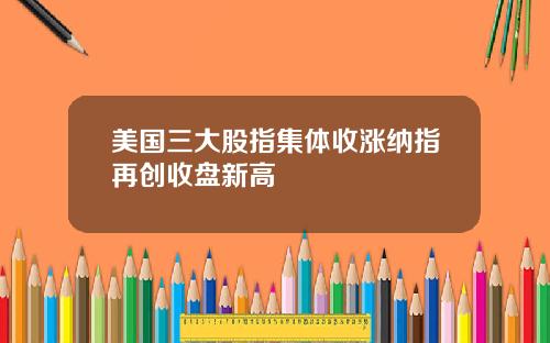 美国三大股指集体收涨纳指再创收盘新高