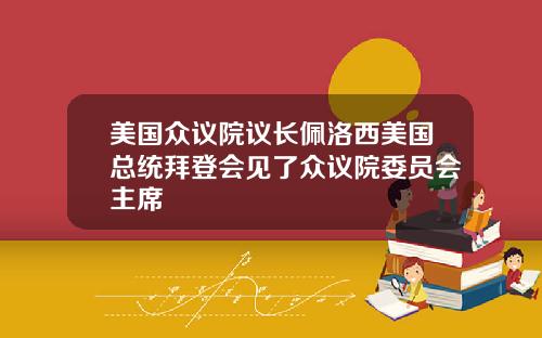 美国众议院议长佩洛西美国总统拜登会见了众议院委员会主席